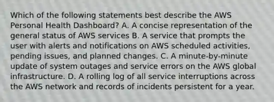 Which of the following statements best describe the AWS Personal Health Dashboard? A. A concise representation of the general status of AWS services B. A service that prompts the user with alerts and notifications on AWS scheduled activities, pending issues, and planned changes. C. A minute-by-minute update of system outages and service errors on the AWS global infrastructure. D. A rolling log of all service interruptions across the AWS network and records of incidents persistent for a year.