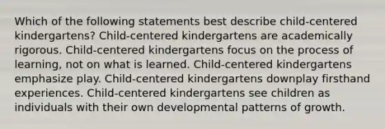 Which of the following statements best describe child-centered kindergartens? Child-centered kindergartens are academically rigorous. Child-centered kindergartens focus on the process of learning, not on what is learned. Child-centered kindergartens emphasize play. Child-centered kindergartens downplay firsthand experiences. Child-centered kindergartens see children as individuals with their own developmental patterns of growth.