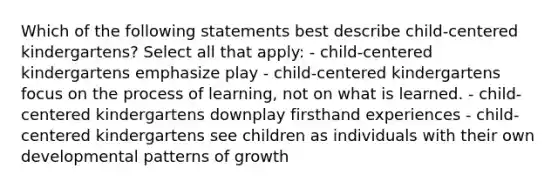 Which of the following statements best describe child-centered kindergartens? Select all that apply: - child-centered kindergartens emphasize play - child-centered kindergartens focus on the process of learning, not on what is learned. - child-centered kindergartens downplay firsthand experiences - child-centered kindergartens see children as individuals with their own developmental patterns of growth