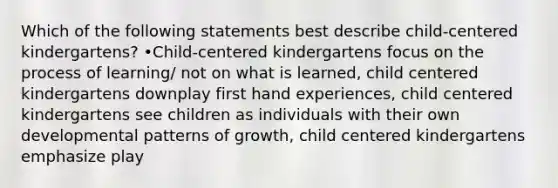 Which of the following statements best describe child-centered kindergartens? •Child-centered kindergartens focus on the process of learning/ not on what is learned, child centered kindergartens downplay first hand experiences, child centered kindergartens see children as individuals with their own developmental patterns of growth, child centered kindergartens emphasize play