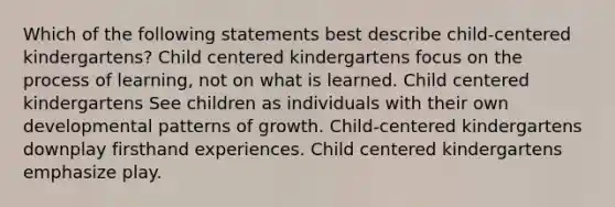 Which of the following statements best describe child-centered kindergartens? Child centered kindergartens focus on the process of learning, not on what is learned. Child centered kindergartens See children as individuals with their own developmental patterns of growth. Child-centered kindergartens downplay firsthand experiences. Child centered kindergartens emphasize play.