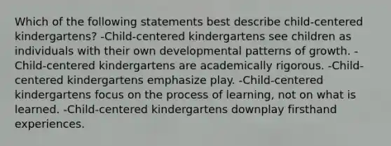 Which of the following statements best describe child-centered kindergartens? -Child-centered kindergartens see children as individuals with their own developmental patterns of growth. -Child-centered kindergartens are academically rigorous. -Child-centered kindergartens emphasize play. -Child-centered kindergartens focus on the process of learning, not on what is learned. -Child-centered kindergartens downplay firsthand experiences.