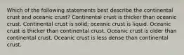 Which of the following statements best describe the continental crust and oceanic crust? Continental crust is thicker than oceanic crust. Continental crust is solid; oceanic crust is liquid. Oceanic crust is thicker than continental crust. Oceanic crust is older than continental crust. Oceanic crust is less dense than continental crust.