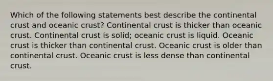 Which of the following statements best describe the continental crust and oceanic crust? Continental crust is thicker than oceanic crust. Continental crust is solid; oceanic crust is liquid. Oceanic crust is thicker than continental crust. Oceanic crust is older than continental crust. Oceanic crust is less dense than continental crust.