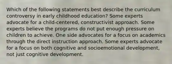 Which of the following statements best describe the curriculum controversy in early childhood education? Some experts advocate for a child-centered, constructivist approach. Some experts believe the programs do not put enough pressure on children to achieve. One side advocates for a focus on academics through the direct instruction approach. Some experts advocate for a focus on both cognitive and socioemotional development, not just cognitive development.