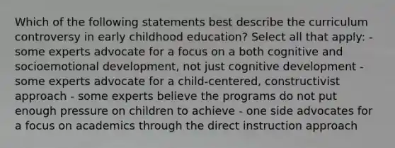 Which of the following statements best describe the curriculum controversy in early childhood education? Select all that apply: - some experts advocate for a focus on a both cognitive and socioemotional development, not just cognitive development - some experts advocate for a child-centered, constructivist approach - some experts believe the programs do not put enough pressure on children to achieve - one side advocates for a focus on academics through the direct instruction approach