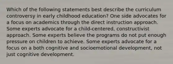 Which of the following statements best describe the curriculum controversy in early childhood education? One side advocates for a focus on academics through the direct instruction approach. Some experts advocate for a child-centered, constructivist approach. Some experts believe the programs do not put enough pressure on children to achieve. Some experts advocate for a focus on a both cognitive and socioemotional development, not just cognitive development.