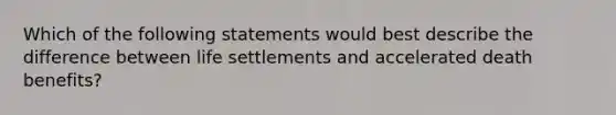 Which of the following statements would best describe the difference between life settlements and accelerated death benefits?