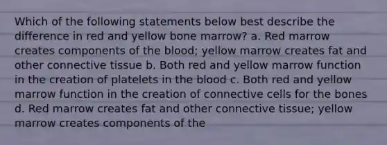 Which of the following statements below best describe the difference in red and yellow bone marrow? a. Red marrow creates components of the blood; yellow marrow creates fat and other connective tissue b. Both red and yellow marrow function in the creation of platelets in the blood c. Both red and yellow marrow function in the creation of connective cells for the bones d. Red marrow creates fat and other connective tissue; yellow marrow creates components of the