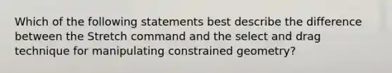 Which of the following statements best describe the difference between the Stretch command and the select and drag technique for manipulating constrained geometry?