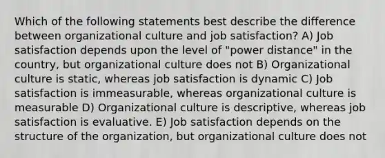 Which of the following statements best describe the difference between organizational culture and job satisfaction? A) Job satisfaction depends upon the level of "power distance" in the country, but organizational culture does not B) Organizational culture is static, whereas job satisfaction is dynamic C) Job satisfaction is immeasurable, whereas organizational culture is measurable D) Organizational culture is descriptive, whereas job satisfaction is evaluative. E) Job satisfaction depends on the structure of the organization, but organizational culture does not