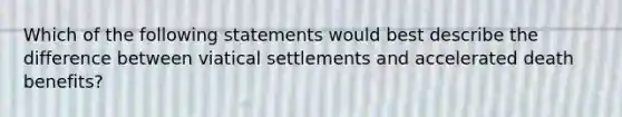 Which of the following statements would best describe the difference between viatical settlements and accelerated death benefits?