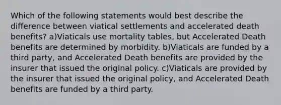 Which of the following statements would best describe the difference between viatical settlements and accelerated death benefits? a)Viaticals use mortality tables, but Accelerated Death benefits are determined by morbidity. b)Viaticals are funded by a third party, and Accelerated Death benefits are provided by the insurer that issued the original policy. c)Viaticals are provided by the insurer that issued the original policy, and Accelerated Death benefits are funded by a third party.