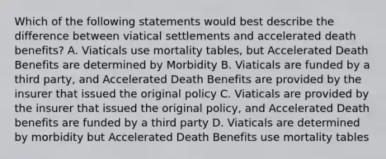 Which of the following statements would best describe the difference between viatical settlements and accelerated death benefits? A. Viaticals use mortality tables, but Accelerated Death Benefits are determined by Morbidity B. Viaticals are funded by a third party, and Accelerated Death Benefits are provided by the insurer that issued the original policy C. Viaticals are provided by the insurer that issued the original policy, and Accelerated Death benefits are funded by a third party D. Viaticals are determined by morbidity but Accelerated Death Benefits use mortality tables