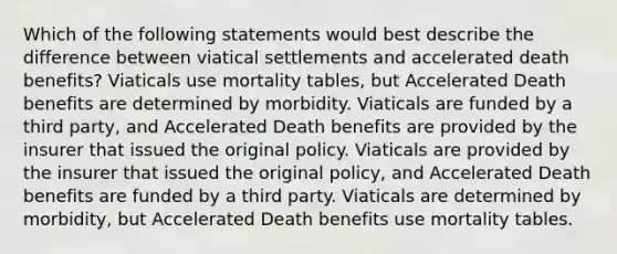 Which of the following statements would best describe the difference between viatical settlements and accelerated death benefits? Viaticals use mortality tables, but Accelerated Death benefits are determined by morbidity. Viaticals are funded by a third party, and Accelerated Death benefits are provided by the insurer that issued the original policy. Viaticals are provided by the insurer that issued the original policy, and Accelerated Death benefits are funded by a third party. Viaticals are determined by morbidity, but Accelerated Death benefits use mortality tables.