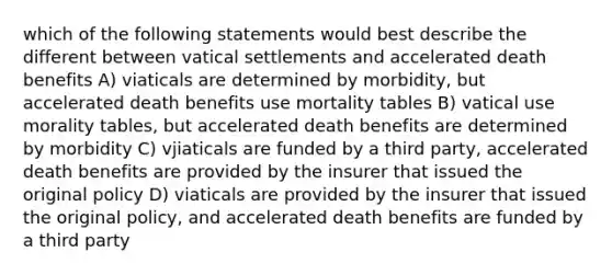 which of the following statements would best describe the different between vatical settlements and accelerated death benefits A) viaticals are determined by morbidity, but accelerated death benefits use mortality tables B) vatical use morality tables, but accelerated death benefits are determined by morbidity C) vjiaticals are funded by a third party, accelerated death benefits are provided by the insurer that issued the original policy D) viaticals are provided by the insurer that issued the original policy, and accelerated death benefits are funded by a third party