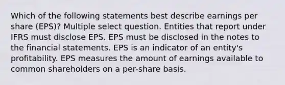 Which of the following statements best describe earnings per share (EPS)? Multiple select question. Entities that report under IFRS must disclose EPS. EPS must be disclosed in the notes to the financial statements. EPS is an indicator of an entity's profitability. EPS measures the amount of earnings available to common shareholders on a per-share basis.