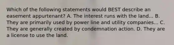 Which of the following statements would BEST describe an easement appurtenant? A. The interest runs with the land... B. They are primarily used by power line and utility companies... C. They are generally created by condemnation action. D. They are a license to use the land.