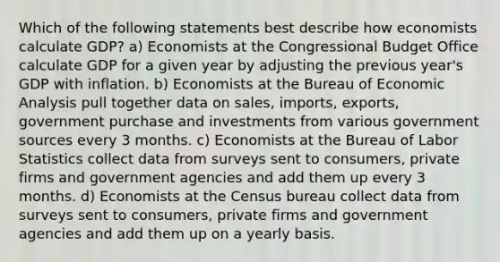 Which of the following statements best describe how economists calculate GDP? a) Economists at the Congressional Budget Office calculate GDP for a given year by adjusting the previous year's GDP with inflation. b) Economists at the Bureau of Economic Analysis pull together data on sales, imports, exports, government purchase and investments from various government sources every 3 months. c) Economists at the Bureau of Labor Statistics collect data from surveys sent to consumers, private firms and government agencies and add them up every 3 months. d) Economists at the Census bureau collect data from surveys sent to consumers, private firms and government agencies and add them up on a yearly basis.