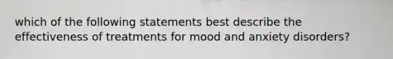 which of the following statements best describe the effectiveness of treatments for mood and anxiety disorders?