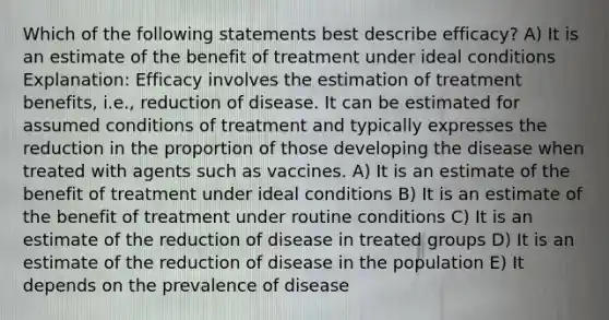 Which of the following statements best describe efficacy? A) It is an estimate of the benefit of treatment under ideal conditions Explanation: Efficacy involves the estimation of treatment benefits, i.e., reduction of disease. It can be estimated for assumed conditions of treatment and typically expresses the reduction in the proportion of those developing the disease when treated with agents such as vaccines. A) It is an estimate of the benefit of treatment under ideal conditions B) It is an estimate of the benefit of treatment under routine conditions C) It is an estimate of the reduction of disease in treated groups D) It is an estimate of the reduction of disease in the population E) It depends on the prevalence of disease