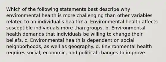 Which of the following statements best describe why environmental health is more challenging than other variables related to an individual's health? a. Environmental health affects susceptible individuals more than groups. b. Environmental health demands that individuals be willing to change their beliefs. c. Environmental health is dependent on social neighborhoods, as well as geography. d. Environmental health requires social, economic, and political changes to improve.