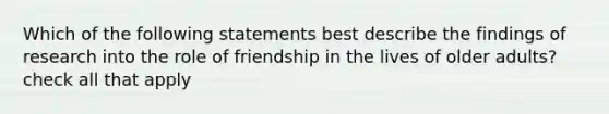 Which of the following statements best describe the findings of research into the role of friendship in the lives of older adults? check all that apply