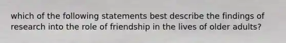 which of the following statements best describe the findings of research into the role of friendship in the lives of older adults?