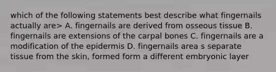 which of the following statements best describe what fingernails actually are> A. fingernails are derived from osseous tissue B. fingernails are extensions of the carpal bones C. fingernails are a modification of <a href='https://www.questionai.com/knowledge/kBFgQMpq6s-the-epidermis' class='anchor-knowledge'>the epidermis</a> D. fingernails area s separate tissue from the skin, formed form a different embryonic layer