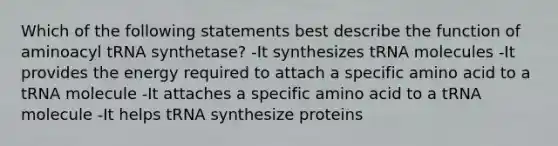 Which of the following statements best describe the function of aminoacyl tRNA synthetase? -It synthesizes tRNA molecules -It provides the energy required to attach a specific amino acid to a tRNA molecule -It attaches a specific amino acid to a tRNA molecule -It helps tRNA synthesize proteins