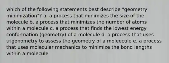 which of the following statements best describe "geometry minimization"? a. a process that minimizes the size of the molecule b. a process that minimizes the number of atoms within a molecule c. a process that finds the lowest energy conformation (geometry) of a molecule d. a process that uses trigonometry to assess the geometry of a moleecule e. a process that uses molecular mechanics to minimize the bond lengths within a molecule