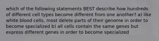 which of the following statements BEST describe how hundreds of different cell types become different from one another? a) like white blood cells, most delete parts of their genome in order to become specialized b) all cells contain the same genes but express different genes in order to become specialized