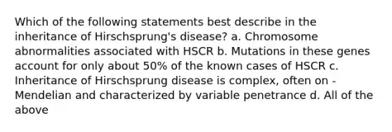 Which of the following statements best describe in the inheritance of Hirschsprung's disease? a. Chromosome abnormalities associated with HSCR b. Mutations in these genes account for only about 50% of the known cases of HSCR c. Inheritance of Hirschsprung disease is complex, often on -Mendelian and characterized by variable penetrance d. All of the above