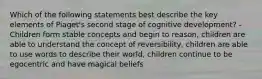 Which of the following statements best describe the key elements of Piaget's second stage of cognitive development? -Children form stable concepts and begin to reason, children are able to understand the concept of reversibility, children are able to use words to describe their world, children continue to be egocentric and have magical beliefs