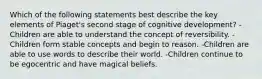 Which of the following statements best describe the key elements of Piaget's second stage of cognitive development? -Children are able to understand the concept of reversibility. -Children form stable concepts and begin to reason. -Children are able to use words to describe their world. -Children continue to be egocentric and have magical beliefs.