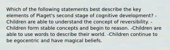 Which of the following statements best describe the key elements of Piaget's second stage of cognitive development? -Children are able to understand the concept of reversibility. -Children form stable concepts and begin to reason. -Children are able to use words to describe their world. -Children continue to be egocentric and have magical beliefs.