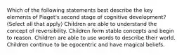 Which of the following statements best describe the key elements of Piaget's second stage of cognitive development? (Select all that apply) Children are able to understand the concept of reversibility. Children form stable concepts and begin to reason. Children are able to use words to describe their world. Children continue to be egocentric and have magical beliefs.