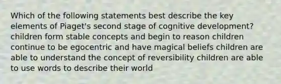 Which of the following statements best describe the key elements of Piaget's second stage of cognitive development? children form stable concepts and begin to reason children continue to be egocentric and have magical beliefs children are able to understand the concept of reversibility children are able to use words to describe their world