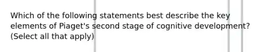 Which of the following statements best describe the key elements of Piaget's second stage of cognitive development? (Select all that apply)