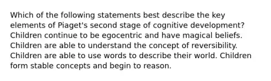 Which of the following statements best describe the key elements of Piaget's second stage of cognitive development? Children continue to be egocentric and have magical beliefs. Children are able to understand the concept of reversibility. Children are able to use words to describe their world. Children form stable concepts and begin to reason.