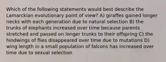 Which of the following statements would best describe the Lamarckian evolutionary point of view? A) giraffes gained longer necks with each generation due to natural selection B) the trunks of elephants increased over time because parents stretched and passed on longer trunks to their offspring C) the hindwings of flies disappeared over time due to mutations D) wing length in a small population of falcons has increased over time due to sexual selection