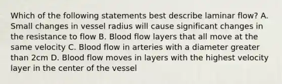 Which of the following statements best describe laminar flow? A. Small changes in vessel radius will cause significant changes in the resistance to flow B. Blood flow layers that all move at the same velocity C. Blood flow in arteries with a diameter greater than 2cm D. Blood flow moves in layers with the highest velocity layer in the center of the vessel