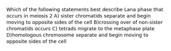 Which of the following statements best describe Lana phase that occurs in meiosis 2 A) sister chromatids separate and begin moving to opposite sides of the cell B)crossing over of non-sister chromatids occurs C) tetrads migrate to the metaphase plate D)homologous chromosome separate and begin moving to opposite sides of the cell