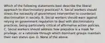 Which of the following statements best describe the liberal approach to discriminatory practices? A. Social workers should stress the necessity of government intervention to counteract discrimination in society. B. Social workers should warn against relying on government regulation to deal with discriminatory practices, being particularly critical of affirmative action policies. C. Social workers should address how prejudice is a mask for privilege, or a rationale through which dominant groups maintain their own status quo. D. None of the above.