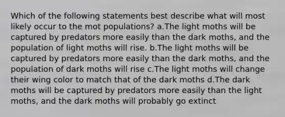 Which of the following statements best describe what will most likely occur to the mot populations? a.The light moths will be captured by predators more easily than the dark moths, and the population of light moths will rise. b.The light moths will be captured by predators more easily than the dark moths, and the population of dark moths will rise c.The light moths will change their wing color to match that of the dark moths d.The dark moths will be captured by predators more easily than the light moths, and the dark moths will probably go extinct