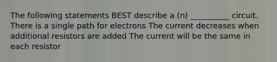 The following statements BEST describe a (n) __________ circuit. There is a single path for electrons The current decreases when additional resistors are added The current will be the same in each resistor