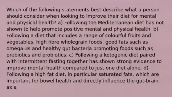 Which of the following statements best describe what a person should consider when looking to improve their diet for mental and physical health? a) Following the Mediterranean diet has not shown to help promote positive mental and physical health. b) Following a diet that includes a range of colourful fruits and vegetables, high fibre wholegrain foods, good fats such as omega-3s and healthy gut bacteria promoting foods such as prebiotics and probiotics. c) Following a ketogenic diet paired with intermittent fasting together has shown strong evidence to improve mental health compared to just one diet alone. d) Following a high fat diet, in particular saturated fats, which are important for bowel health and directly influence the gut-brain axis.