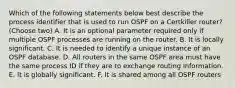 Which of the following statements below best describe the process identifier that is used to run OSPF on a Certkiller router? (Choose two) A. It is an optional parameter required only if multiple OSPF processes are running on the router. B. It is locally significant. C. It is needed to identify a unique instance of an OSPF database. D. All routers in the same OSPF area must have the same process ID if they are to exchange routing information. E. It is globally significant. F. It is shared among all OSPF routers