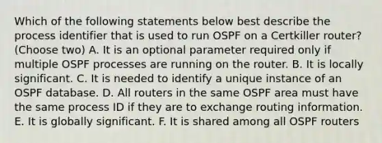 Which of the following statements below best describe the process identifier that is used to run OSPF on a Certkiller router? (Choose two) A. It is an optional parameter required only if multiple OSPF processes are running on the router. B. It is locally significant. C. It is needed to identify a unique instance of an OSPF database. D. All routers in the same OSPF area must have the same process ID if they are to exchange routing information. E. It is globally significant. F. It is shared among all OSPF routers