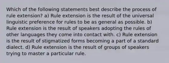 Which of the following statements best describe the process of rule extension? a) Rule extension is the result of the universal linguistic preference for rules to be as general as possible. b) Rule extension is the result of speakers adopting the rules of other languages they come into contact with. c) Rule extension is the result of stigmatized forms becoming a part of a standard dialect. d) Rule extension is the result of groups of speakers trying to master a particular rule.